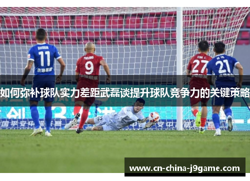 如何弥补球队实力差距武磊谈提升球队竞争力的关键策略