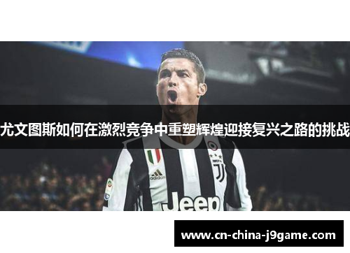 尤文图斯如何在激烈竞争中重塑辉煌迎接复兴之路的挑战