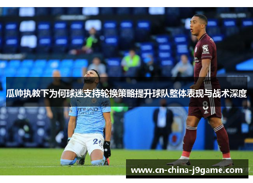 瓜帅执教下为何球迷支持轮换策略提升球队整体表现与战术深度