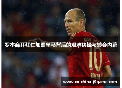 罗本离开拜仁加盟皇马背后的艰难抉择与转会内幕