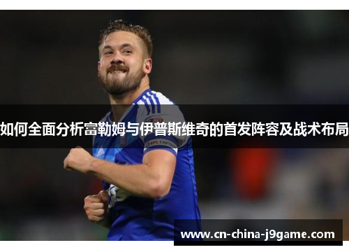 如何全面分析富勒姆与伊普斯维奇的首发阵容及战术布局