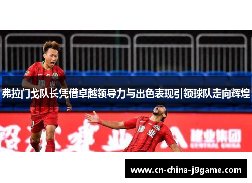 弗拉门戈队长凭借卓越领导力与出色表现引领球队走向辉煌