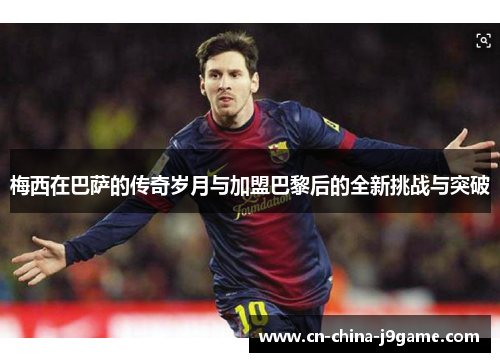 梅西在巴萨的传奇岁月与加盟巴黎后的全新挑战与突破