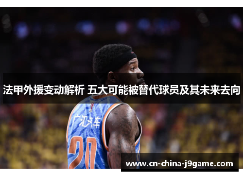 法甲外援变动解析 五大可能被替代球员及其未来去向